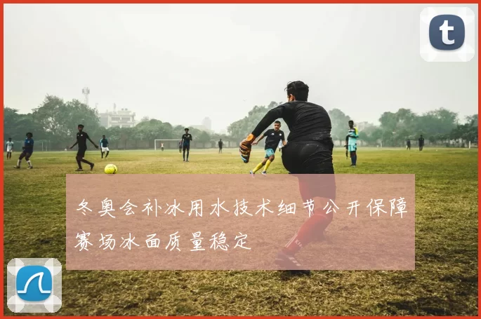 冬奥会补冰用水技术细节公开保障赛场冰面质量稳定