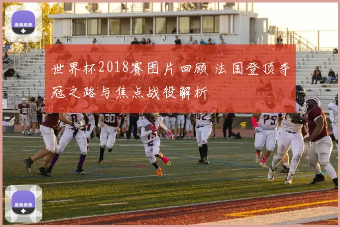 世界杯2018赛图片回顾 法国登顶夺冠之路与焦点战役解析