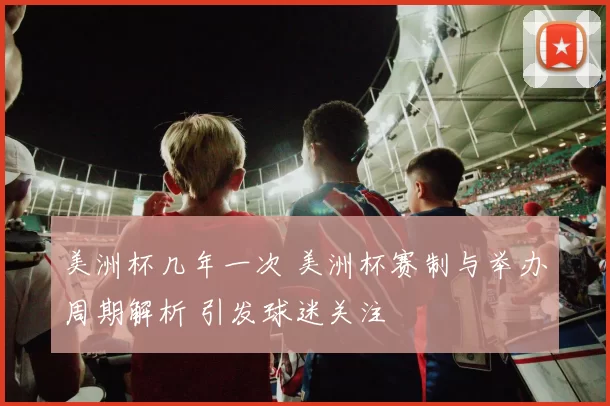 美洲杯几年一次 美洲杯赛制与举办周期解析 引发球迷关注
