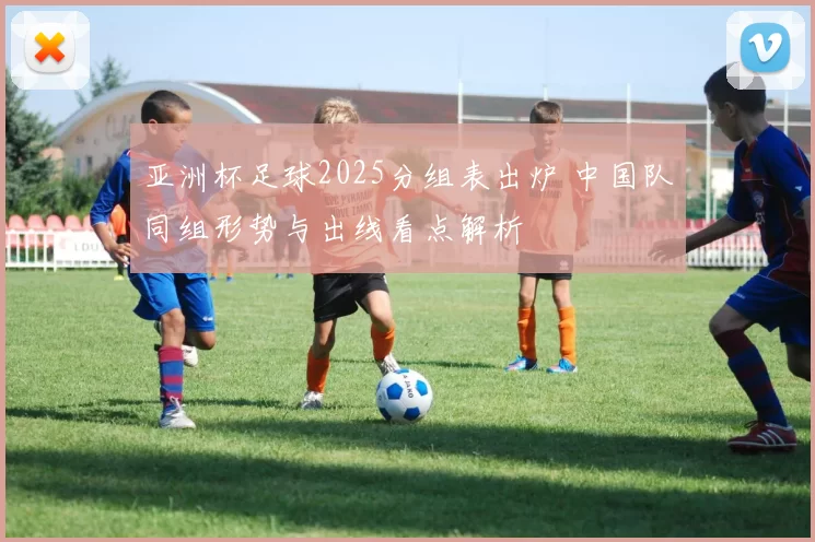 亚洲杯足球2025分组表出炉 中国队同组形势与出线看点解析