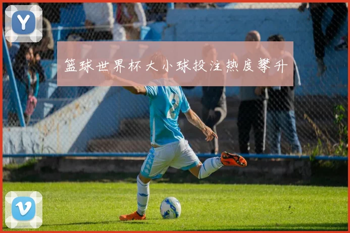 篮球世界杯大小球投注热度攀升