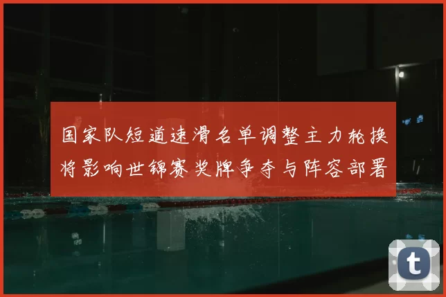 国家队短道速滑名单调整主力轮换将影响世锦赛奖牌争夺与阵容部署