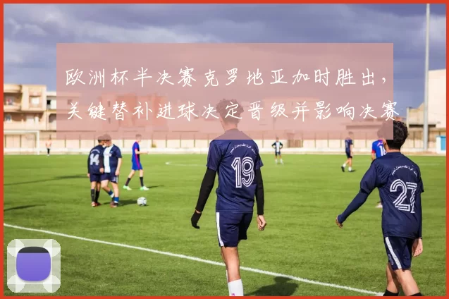 欧洲杯半决赛克罗地亚加时胜出,关键替补进球决定晋级并影响决赛对阵