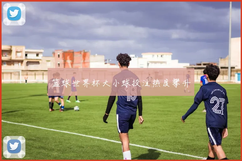 篮球世界杯大小球投注热度攀升