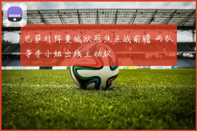 巴萨对阵曼城欧冠焦点战前瞻 两队争夺小组出线主动权