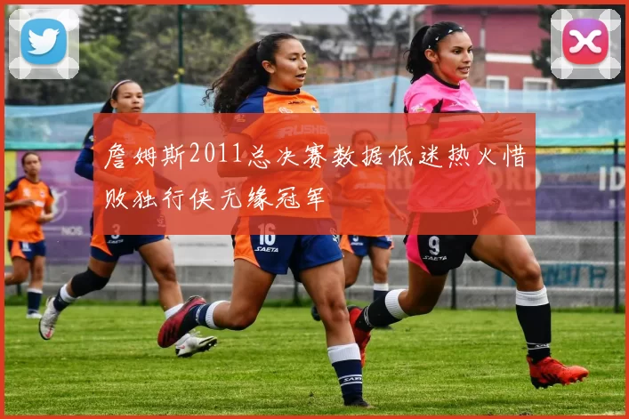 詹姆斯2011总决赛数据低迷热火惜败独行侠无缘冠军