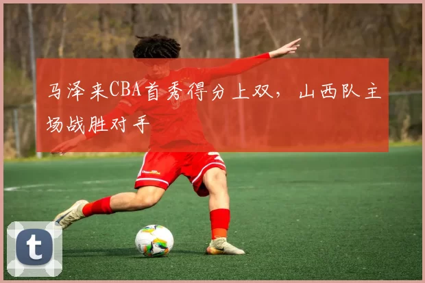 马泽来CBA首秀得分上双,山西队主场战胜对手
