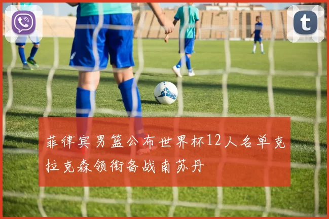 菲律宾男篮公布世界杯12人名单克拉克森领衔备战南苏丹