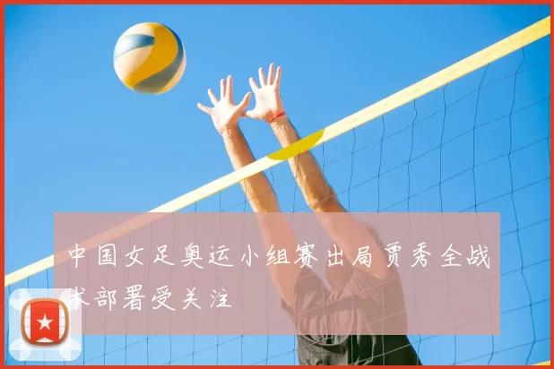 中国女足奥运小组赛出局贾秀全战术部署受关注