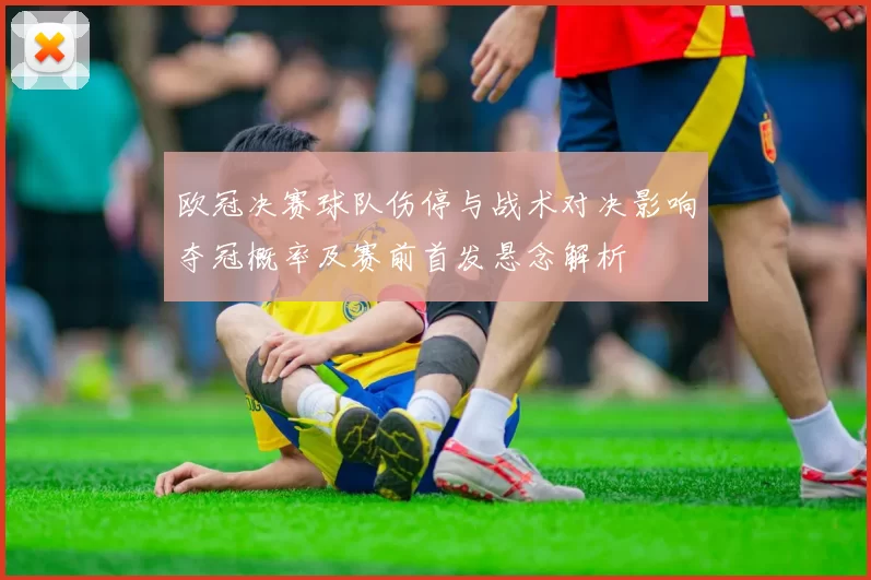 欧冠决赛球队伤停与战术对决影响夺冠概率及赛前首发悬念解析