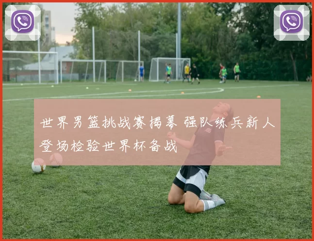 世界男篮挑战赛揭幕 强队练兵新人登场检验世界杯备战