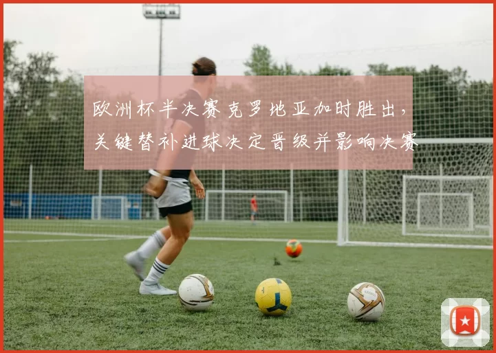 欧洲杯半决赛克罗地亚加时胜出,关键替补进球决定晋级并影响决赛对阵