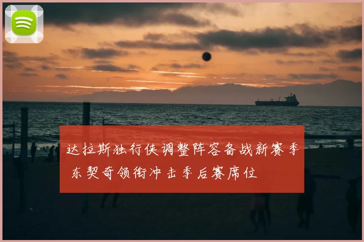 达拉斯独行侠调整阵容备战新赛季 东契奇领衔冲击季后赛席位