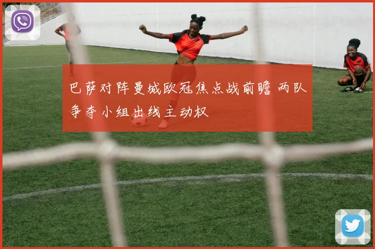 巴萨对阵曼城欧冠焦点战前瞻 两队争夺小组出线主动权