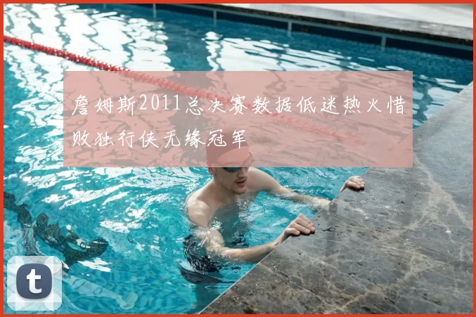 詹姆斯2011总决赛数据低迷热火惜败独行侠无缘冠军