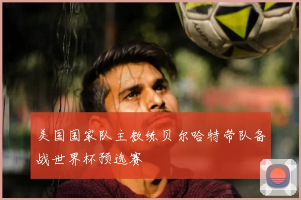 美国国家队主教练贝尔哈特带队备战世界杯预选赛