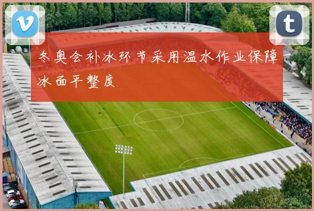 冬奥会补冰环节采用温水作业保障冰面平整度