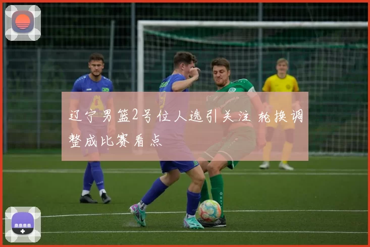 辽宁男篮2号位人选引关注 轮换调整成比赛看点