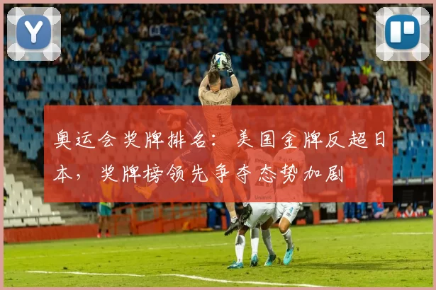 奥运会奖牌排名:美国金牌反超日本,奖牌榜领先争夺态势加剧