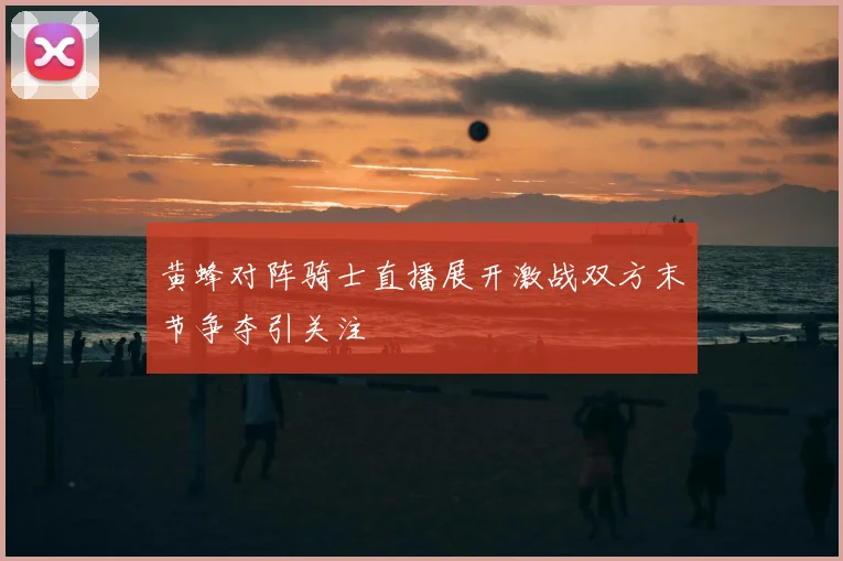 黄蜂对阵骑士直播展开激战双方末节争夺引关注