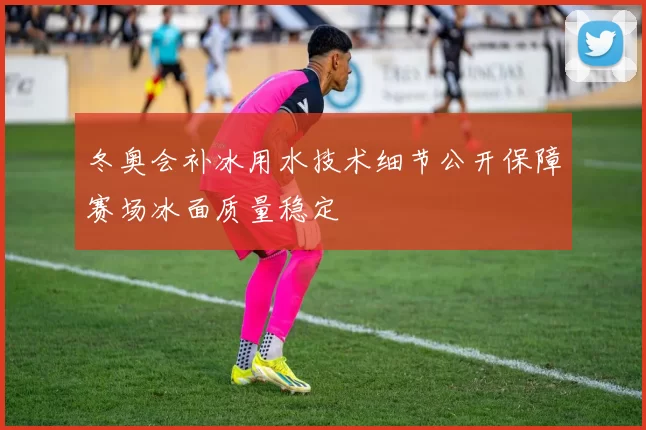 冬奥会补冰用水技术细节公开保障赛场冰面质量稳定