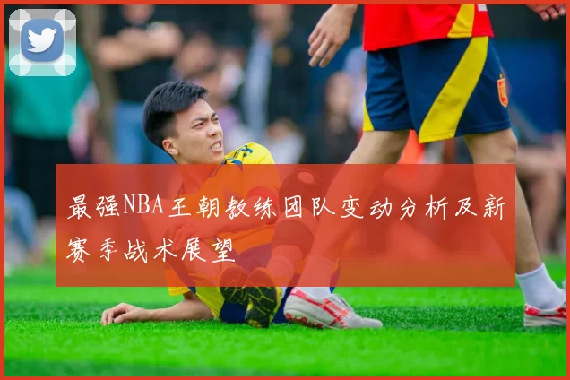 最强NBA王朝教练团队变动分析及新赛季战术展望