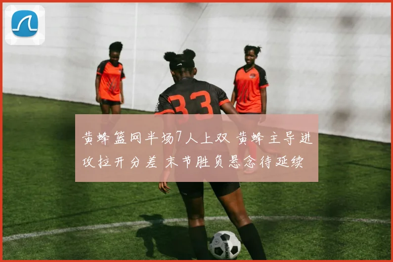 黄蜂篮网半场7人上双 黄蜂主导进攻拉开分差 末节胜负悬念待延续