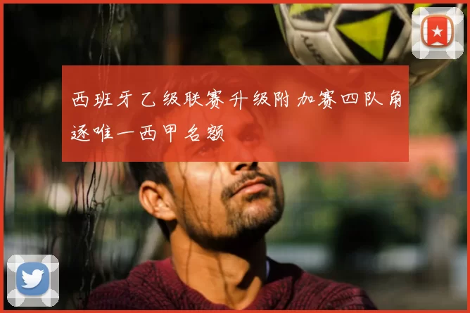 西班牙乙级联赛升级附加赛四队角逐唯一西甲名额