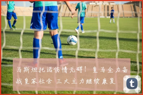 马斯坦托诺伤情无碍!皇马全力备战皇家社会 三大主力继续康复