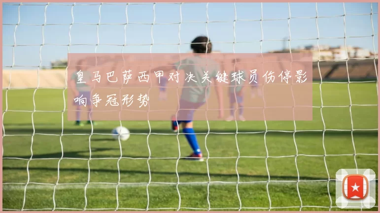 皇马巴萨西甲对决关键球员伤停影响争冠形势