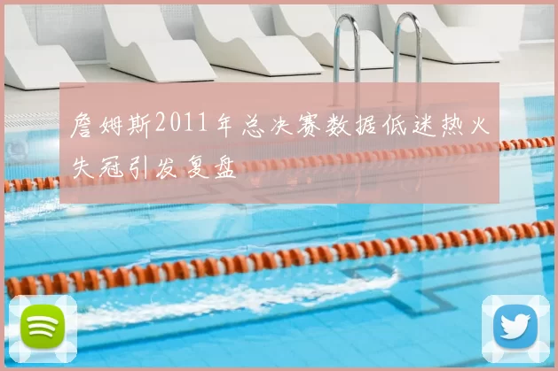 詹姆斯2011年总决赛数据低迷热火失冠引发复盘