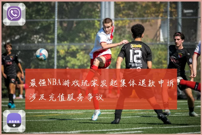 最强NBA游戏玩家发起集体退款申诉涉及充值服务争议