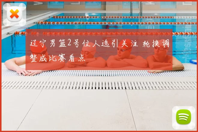 辽宁男篮2号位人选引关注 轮换调整成比赛看点