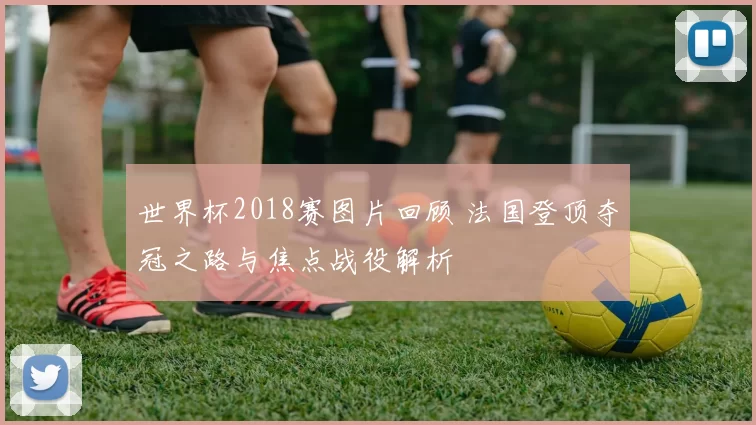 世界杯2018赛图片回顾 法国登顶夺冠之路与焦点战役解析