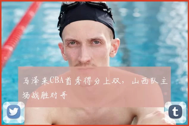 马泽来CBA首秀得分上双,山西队主场战胜对手